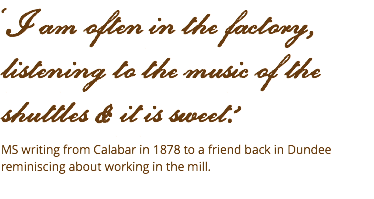 ‘I am often in the factory,  listening to the music of the shuttles & it is sweet.’ MS writing from Calabar in 1878 to a friend back in Dundee reminiscing about working in the mill. 