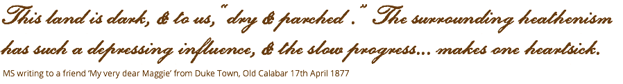 This land is dark, & to us, ‘‘dry & parched . ” The surrounding heathenism has such a depressing influence, & the slow progress... makes one heartsick. MS writing to a friend ‘My very dear Maggie’ from Duke Town, Old Calabar 17th April 1877 