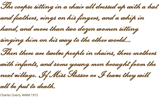 The corpse sitting in a chair all dressed up with a hat and feathers, rings on his fingers, and a whip in hand, and more than two dozen women sitting singing him on his way to the other world... Then there are twelve people in chains, three mothers with infants, and some young men brought from the next village. If Miss Slessor or I leave they will  all be put to death. Charles Ovens, WMM 1915