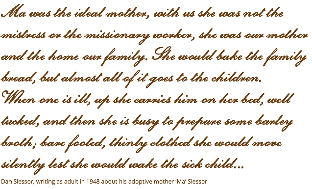 Ma was the ideal mother, with us she was not the mistress or the missionary worker, she was our mother and the home our family. She would bake the family bread, but almost all of it goes to the children. When one is ill, up she carries him on her bed, well tucked, and then she is busy to prepare some barley broth; bare footed, thinly clothed she would move silently lest she would wake the sick child... Dan Slessor, writing as adult in 1948 about his adoptive mother ‘Ma’ Slessor