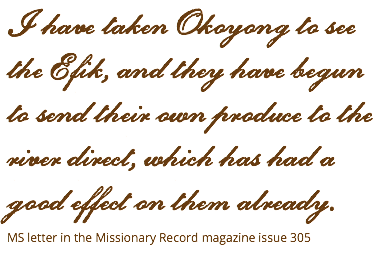 I have taken Okoyong to see the Efik, and they have begun to send their own produce to the river direct, which has had a good effect on them already. MS letter in the Missionary Record magazine issue 305