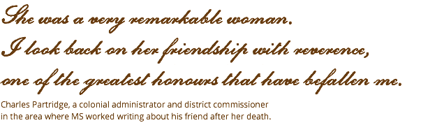 She was a very remarkable woman.  I look back on her friendship with reverence,  one of the greatest honours that have befallen me. Charles Partridge, a colonial administrator and district commissioner  in the area where MS worked writing about his friend after her death. 